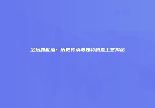 金坛封缸酒：历史传承与独特酿造工艺揭秘