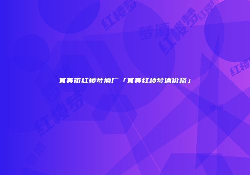 宜宾市红楼梦酒厂「宜宾红楼梦酒价格」