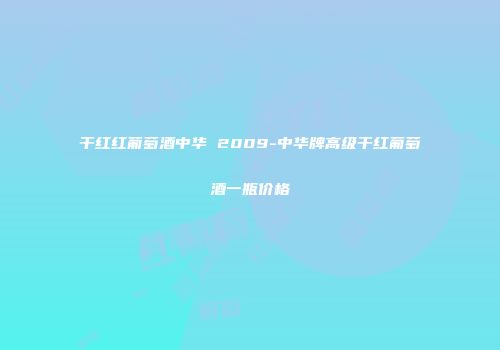 干红红葡萄酒中华 2009-中华牌高级干红葡萄酒一瓶价格