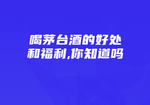 喝茅台酒的好处和福利,你知道吗