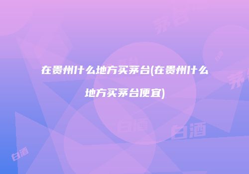 在贵州什么地方买茅台(在贵州什么地方买茅台便宜)