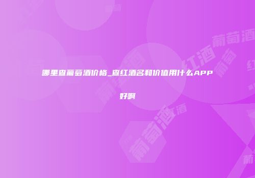 哪里查葡萄酒价格_查红酒名和价值用什么APP好啊