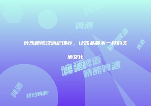 长沙精酿啤酒吧推荐，让你品尝不一样的美酒文化