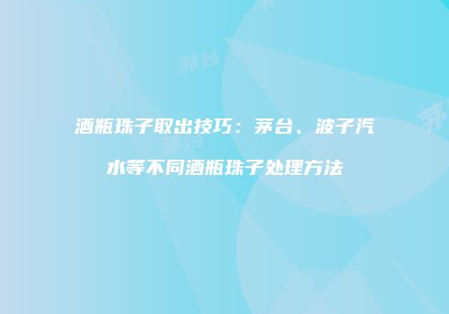 酒瓶珠子取出技巧：茅台、波子汽水等不同酒瓶珠子处理方法