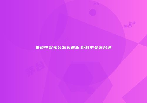 墨迹中奖茅台怎么退货,拒收中奖茅台酒
