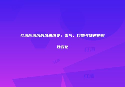 红酒醒酒后的风味演变：香气、口感与味道的微妙变化