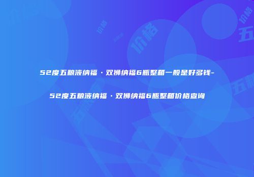 52度五粮液纳福•双狮纳福6瓶整箱一般是好多钱-52度五粮液纳福•双狮纳福6瓶整箱价格查询
