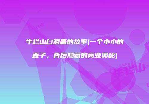 牛栏山白酒盖的故事(一个小小的盖子，背后隐藏的商业奥秘)
