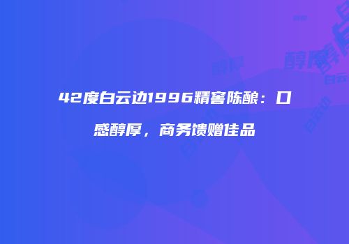 42度白云边1996精窖陈酿：口感醇厚，商务馈赠佳品