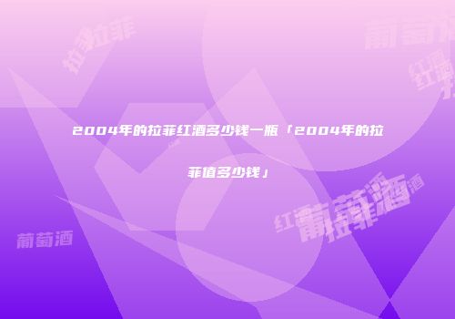 2004年的拉菲红酒多少钱一瓶「2004年的拉菲值多少钱」