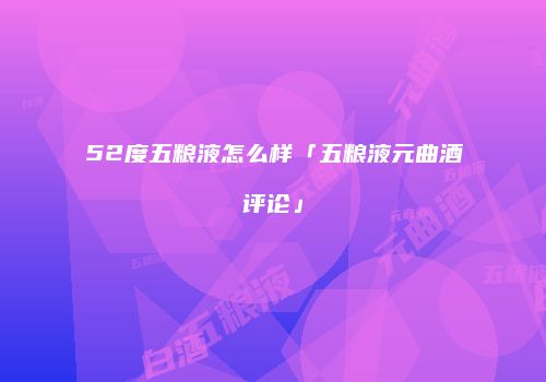 52度五粮液怎么样「五粮液元曲酒评论」