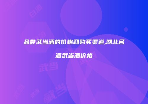 品尝武当酒的价格和购买渠道,湖北名酒武当酒价格