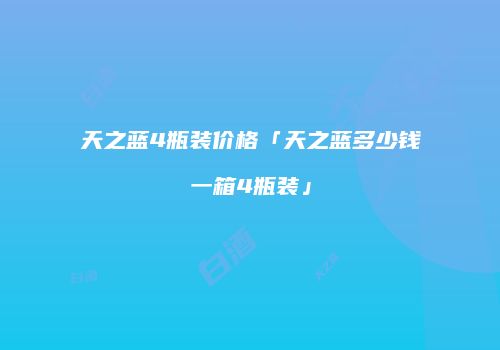 天之蓝4瓶装价格「天之蓝多少钱一箱4瓶装」
