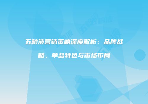 五粮液营销策略深度解析：品牌战略、单品特色与市场布局