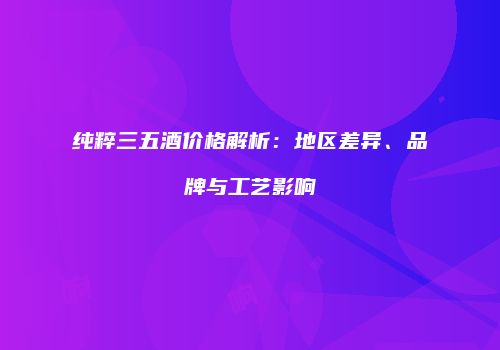 纯粹三五酒价格解析：地区差异、品牌与工艺影响