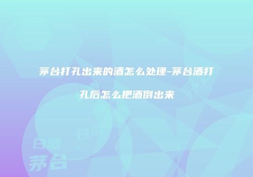 茅台打孔出来的酒怎么处理-茅台酒打孔后怎么把酒倒出来