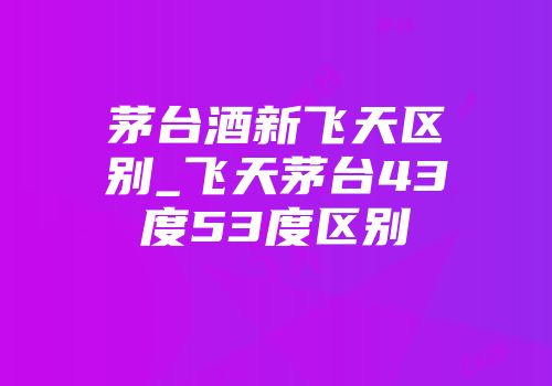 茅台酒新飞天区别_飞天茅台43度53度区别