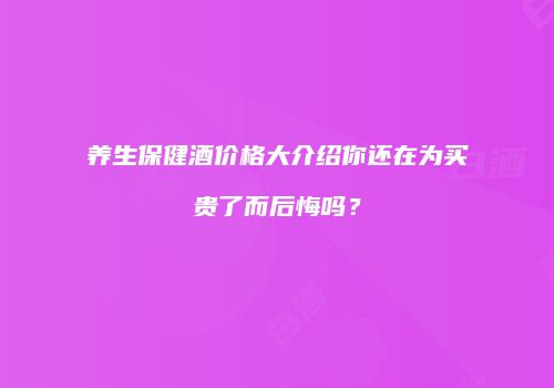 养生保健酒价格大介绍你还在为买贵了而后悔吗？