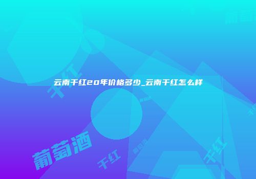云南干红20年价格多少_云南干红怎么样