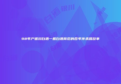 98年产银川白酒一瓶白酒背后的百年传承和故事