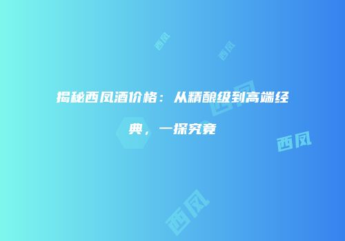 揭秘西凤酒价格：从精酿级到高端经典，一探究竟
