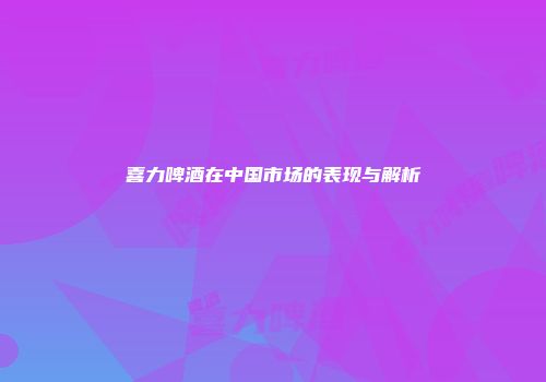 喜力啤酒在中国市场的表现与解析
