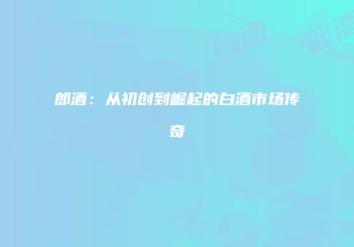 郎酒：从初创到崛起的白酒市场传奇