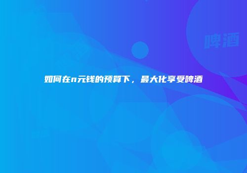 如何在n元钱的预算下，最大化享受啤酒