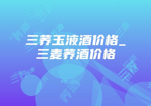 三荞玉液酒价格_三麦荞酒价格