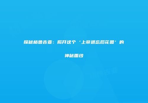 探秘格鲁吉亚：揭开这个‘上帝遗忘后花园’的神秘面纱
