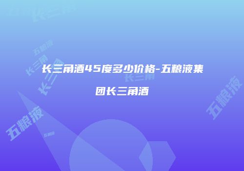 长三角酒45度多少价格-五粮液集团长三角酒