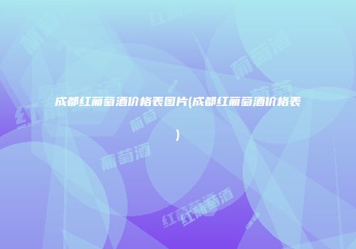 成都红葡萄酒价格表图片(成都红葡萄酒价格表)