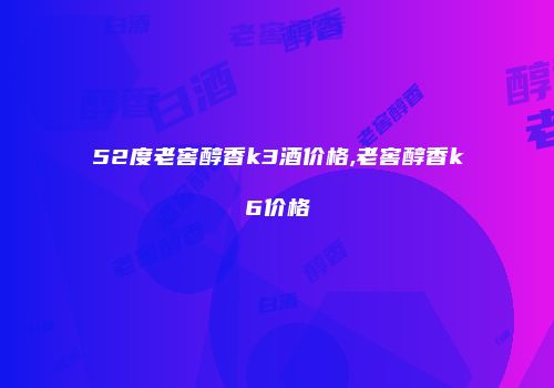 52度老窖醇香k3酒价格,老窖醇香k6价格