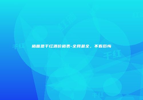 格蕾恩干红酒价格表-全网最全，不看后悔