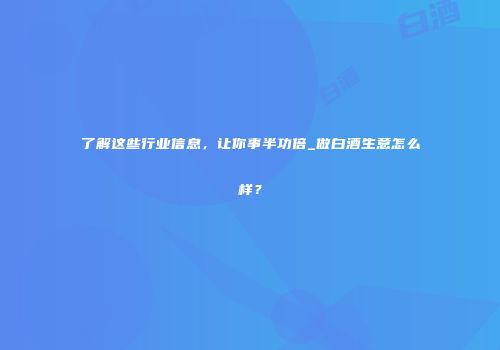 了解这些行业信息，让你事半功倍_做白酒生意怎么样？