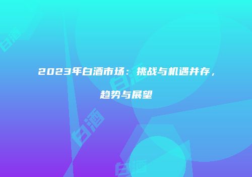 2023年白酒市场：挑战与机遇并存，趋势与展望