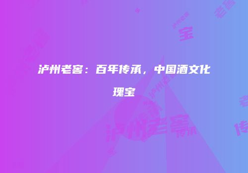 泸州老窖：百年传承，中国酒文化瑰宝