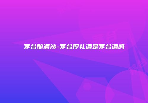 茅台酿酒沙-茅台厚礼酒是茅台酒吗