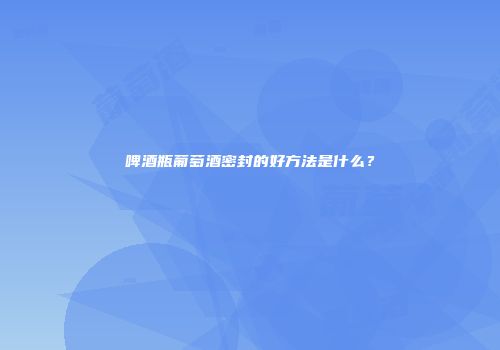 啤酒瓶葡萄酒密封的好方法是什么？