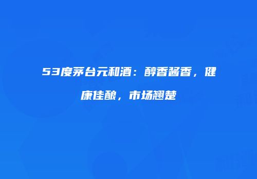 53度茅台元和酒：醇香酱香，健康佳酿，市场翘楚