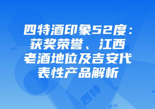 四特酒印象52度：获奖荣誉、江西老酒地位及吉安代表性产品解析