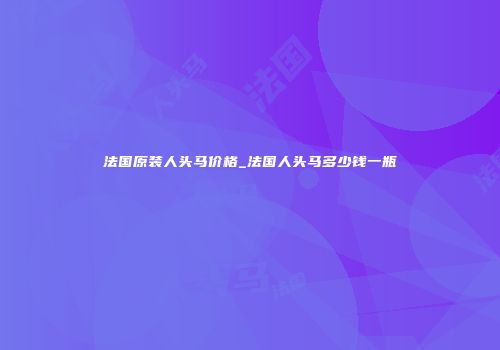 法国原装人头马价格_法国人头马多少钱一瓶