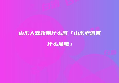 山东人喜欢喝什么酒「山东老酒有什么品牌」
