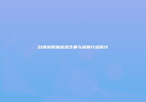 白酒杂醇油标准含量与检测方法探讨