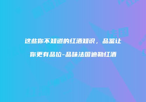 这些你不知道的红酒知识，品鉴让你更有品位-品味法国迪勒红酒