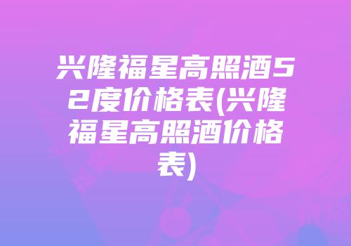 兴隆福星高照酒52度价格表(兴隆福星高照酒价格表)