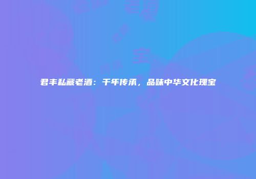君丰私藏老酒：千年传承，品味中华文化瑰宝