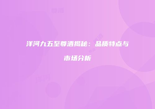 洋河九五至尊酒揭秘：品质特点与市场分析