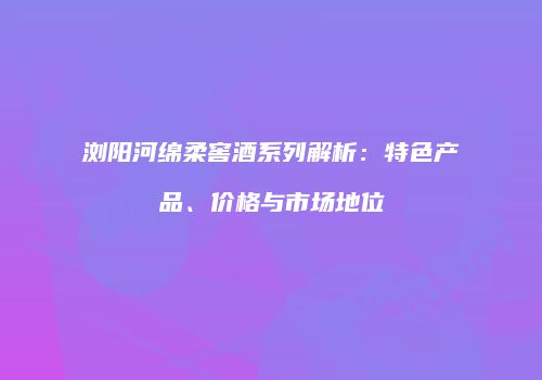 浏阳河绵柔窖酒系列解析：特色产品、价格与市场地位