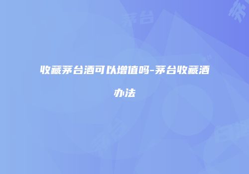 收藏茅台酒可以增值吗-茅台收藏酒办法